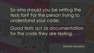 So who should you be writing the
tests for? For the person trying to
understand your code.
Good tests act as documentation
for the code they are testing.
Gerard Meszaros
 