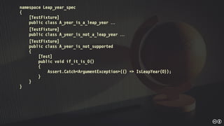 namespace Leap_year_spec
{
[TestFixture]
public class A_year_is_a_leap_year 
[TestFixture]
public class A_year_is_not_a_leap_year 
[TestFixture]
public class A_year_is_not_supported
{
[Test]
public void if_it_is_0()
{
Assert.Catch<ArgumentException>(() => IsLeapYear(0));
}
}
}
 