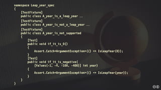 namespace Leap_year_spec
{
[TestFixture]
public class A_year_is_a_leap_year 
[TestFixture]
public class A_year_is_not_a_leap_year 
[TestFixture]
public class A_year_is_not_supported
{
[Test]
public void if_it_is_0()
{
Assert.Catch<ArgumentException>(() => IsLeapYear(0));
}
[Test]
public void if_it_is_negative(
[Values(-1, -4, -100, -400)] int year)
{
Assert.Catch<ArgumentException>(() => IsLeapYear(year));
}
}
}
 