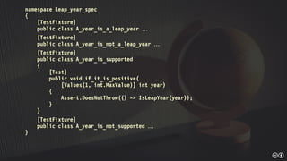 namespace Leap_year_spec
{
[TestFixture]
public class A_year_is_a_leap_year 
[TestFixture]
public class A_year_is_not_a_leap_year 
[TestFixture]
public class A_year_is_supported
{
[Test]
public void if_it_is_positive(
[Values(1, int.MaxValue)] int year)
{
Assert.DoesNotThrow(() => IsLeapYear(year));
}
}
[TestFixture]
public class A_year_is_not_supported 
}
 