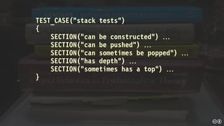 TEST_CASE(“stack tests”)
{
SECTION(“can be constructed”) 
SECTION(“can be pushed”) 
SECTION(“can sometimes be popped”) 
SECTION(“has depth”) 
SECTION(“sometimes has a top”) 
}
 