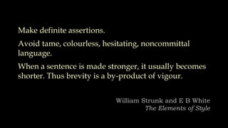 Make definite assertions.
Avoid tame, colourless, hesitating, noncommittal
language.
When a sentence is made stronger, it usually becomes
shorter. Thus brevity is a by-product of vigour.
William Strunk and E B White
The Elements of Style
 