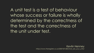 A unit test is a test of behaviour
whose success or failure is wholly
determined by the correctness of
the test and the correctness of
the unit under test.
Kevlin Henney
https://www.theregister.co.uk/2007/07/28/what_are_your_units/
 