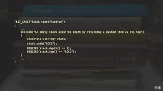 TEST_CASE(“Stack specification”)
{

SECTION(“An empty stack acquires depth by retaining a pushed item as its top")
{
stack<std::string> stack;
stack.push("ACCU");
REQUIRE(stack.depth() == 1);
REQUIRE(stack.top() == "ACCU");
}

}
 