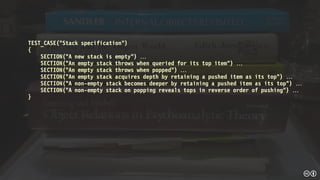 TEST_CASE(“Stack specification”)
{
SECTION(“A new stack is empty”) 
SECTION(“An empty stack throws when queried for its top item”) 
SECTION(“An empty stack throws when popped”) 
SECTION(“An empty stack acquires depth by retaining a pushed item as its top”) 
SECTION(“A non-empty stack becomes deeper by retaining a pushed item as its top”) 
SECTION(“A non-empty stack on popping reveals tops in reverse order of pushing”) 
}
 