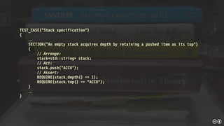 TEST_CASE(“Stack specification”)
{

SECTION(“An empty stack acquires depth by retaining a pushed item as its top")
{
// Arrange:
stack<std::string> stack;
// Act:
stack.push("ACCU");
// Assert:
REQUIRE(stack.depth() == 1);
REQUIRE(stack.top() == "ACCU");
}

}
 