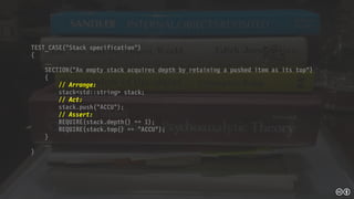 TEST_CASE(“Stack specification”)
{

SECTION(“An empty stack acquires depth by retaining a pushed item as its top")
{
// Arrange:
stack<std::string> stack;
// Act:
stack.push("ACCU");
// Assert:
REQUIRE(stack.depth() == 1);
REQUIRE(stack.top() == "ACCU");
}

}
 