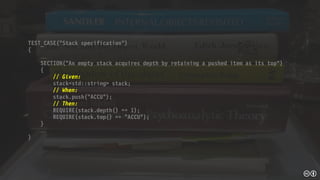 TEST_CASE(“Stack specification”)
{

SECTION(“An empty stack acquires depth by retaining a pushed item as its top")
{
// Given:
stack<std::string> stack;
// When:
stack.push("ACCU");
// Then:
REQUIRE(stack.depth() == 1);
REQUIRE(stack.top() == "ACCU");
}

}
 