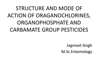 STRUCTURE AND MODE OF
ACTION OF ORAGANOCHLORINES,
ORGANOPHOSPHATE AND
CARBAMATE GROUP PESTICIDES
Jagmeet Singh
M.Sc Entomology
 