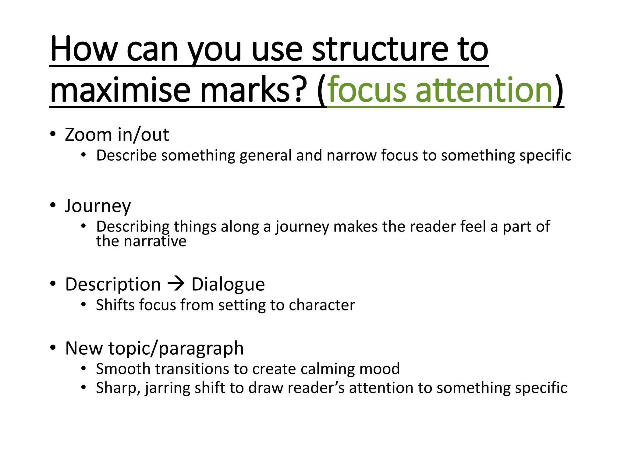 How can you use structure to
maximise marks? (focus attention)
• Zoom in/out
• Describe something general and narrow focus to something specific
• Journey
• Describing things along a journey makes the reader feel a part of
the narrative
• Description  Dialogue
• Shifts focus from setting to character
• New topic/paragraph
• Smooth transitions to create calming mood
• Sharp, jarring shift to draw reader’s attention to something specific
 