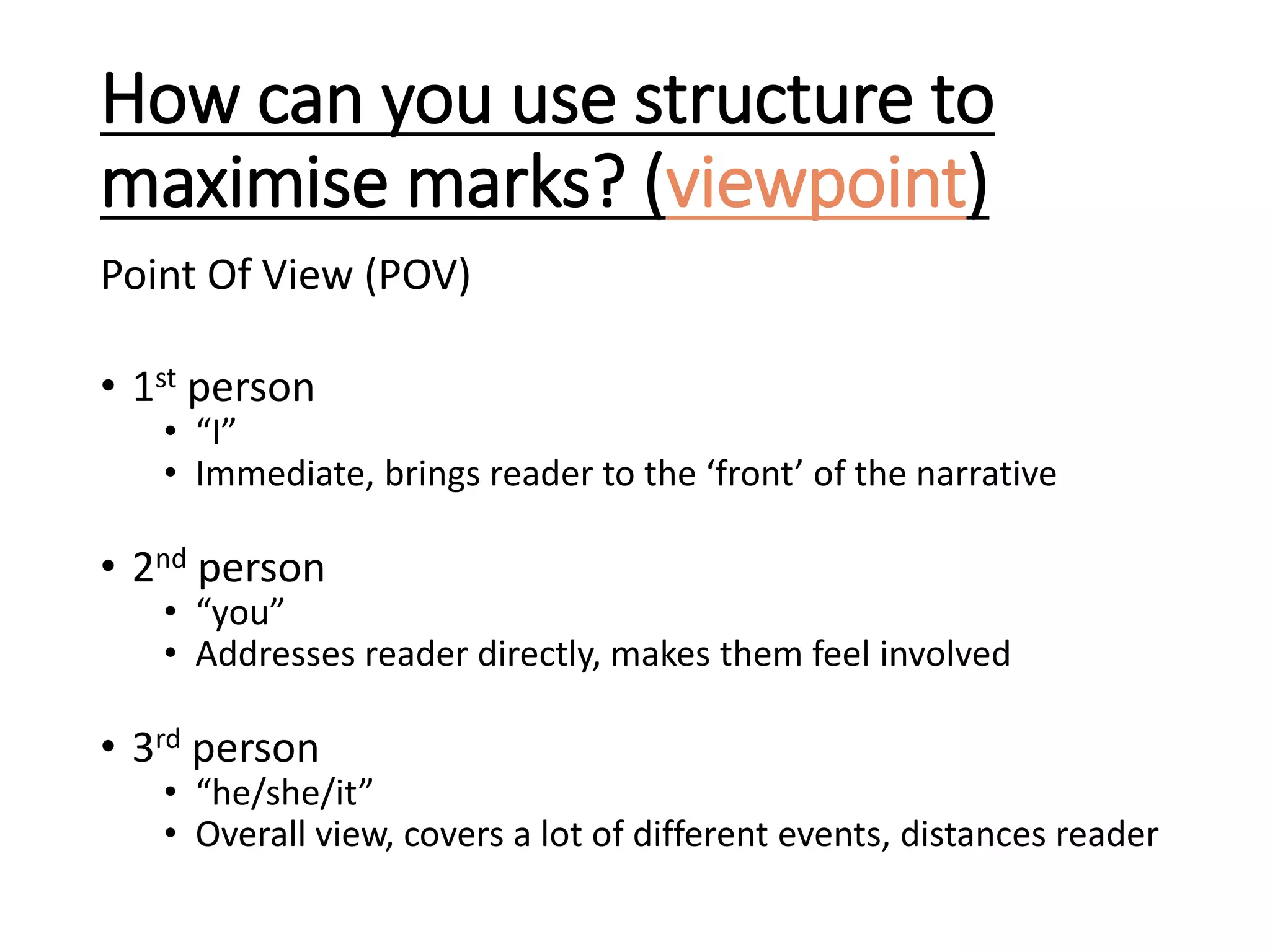 How can you use structure to
maximise marks? (viewpoint)
Point Of View (POV)
• 1st person
• “I”
• Immediate, brings reader to the ‘front’ of the narrative
• 2nd person
• “you”
• Addresses reader directly, makes them feel involved
• 3rd person
• “he/she/it”
• Overall view, covers a lot of different events, distances reader
 