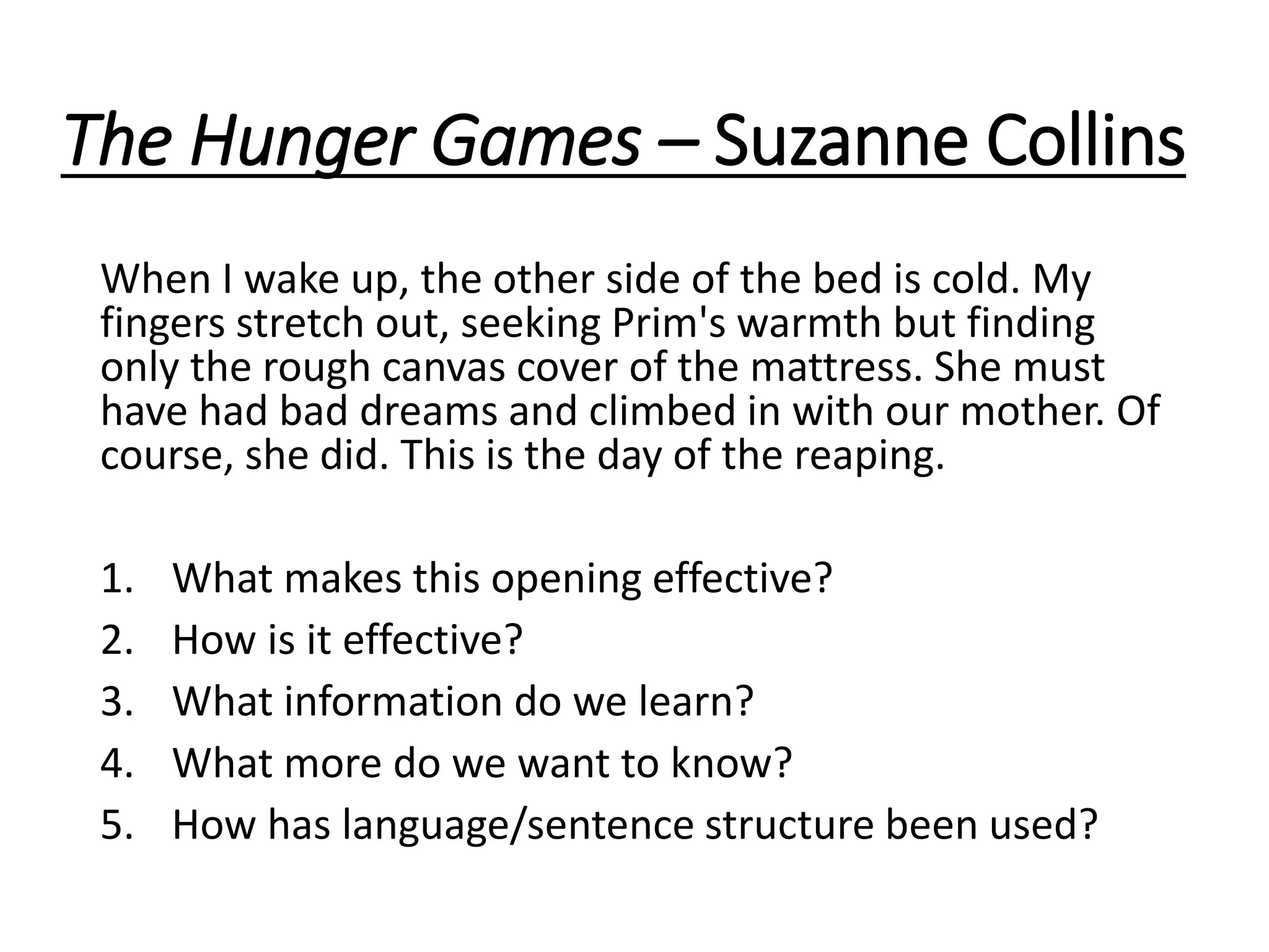 The Hunger Games – Suzanne Collins
When I wake up, the other side of the bed is cold. My
fingers stretch out, seeking Prim's warmth but finding
only the rough canvas cover of the mattress. She must
have had bad dreams and climbed in with our mother. Of
course, she did. This is the day of the reaping.
1. What makes this opening effective?
2. How is it effective?
3. What information do we learn?
4. What more do we want to know?
5. How has language/sentence structure been used?
 