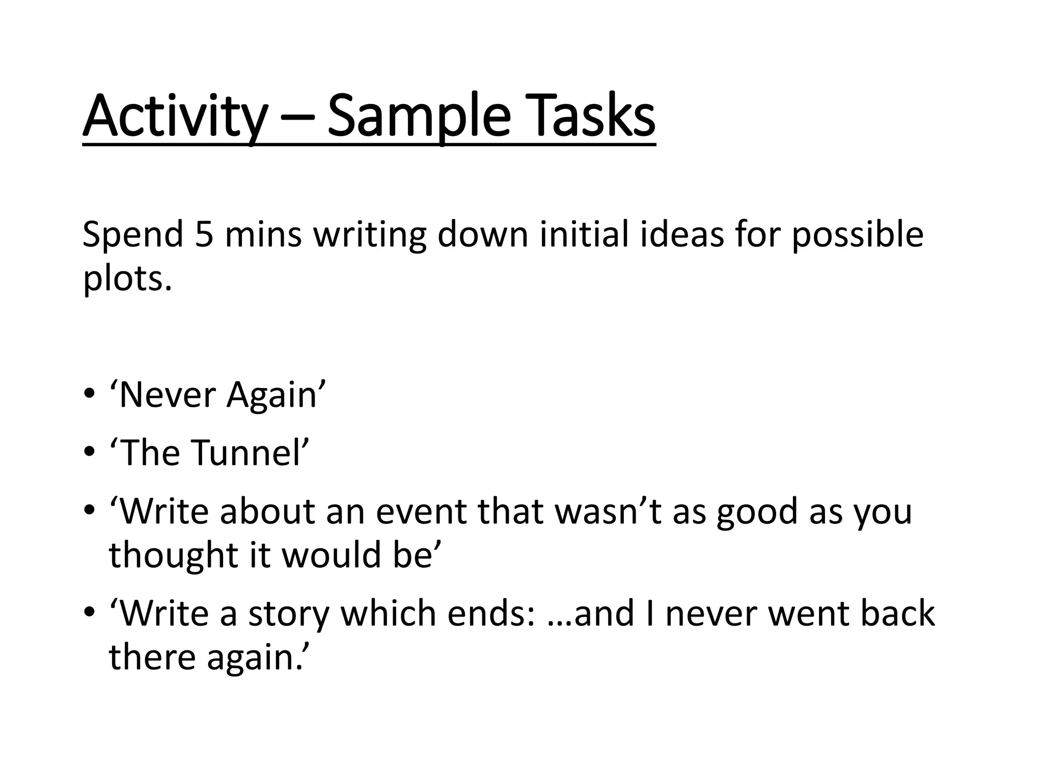 Activity – Sample Tasks
Spend 5 mins writing down initial ideas for possible
plots.
• ‘Never Again’
• ‘The Tunnel’
• ‘Write about an event that wasn’t as good as you
thought it would be’
• ‘Write a story which ends: …and I never went back
there again.’
 