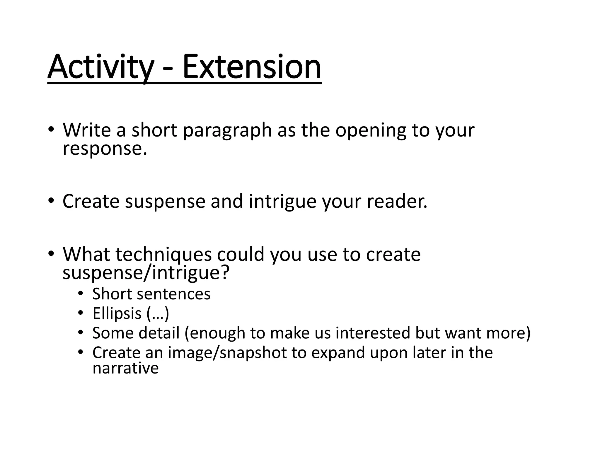 Activity - Extension
• Write a short paragraph as the opening to your
response.
• Create suspense and intrigue your reader.
• What techniques could you use to create
suspense/intrigue?
• Short sentences
• Ellipsis (…)
• Some detail (enough to make us interested but want more)
• Create an image/snapshot to expand upon later in the
narrative
 