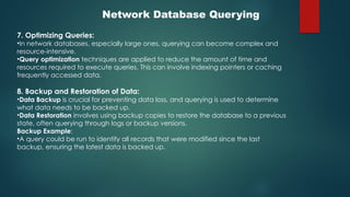 Network Database Querying
7. Optimizing Queries:
•In network databases, especially large ones, querying can become complex and
resource-intensive.
•Query optimization techniques are applied to reduce the amount of time and
resources required to execute queries. This can involve indexing pointers or caching
frequently accessed data.
8. Backup and Restoration of Data:
•Data Backup is crucial for preventing data loss, and querying is used to determine
what data needs to be backed up.
•Data Restoration involves using backup copies to restore the database to a previous
state, often querying through logs or backup versions.
Backup Example:
•A query could be run to identify all records that were modified since the last
backup, ensuring the latest data is backed up.
 