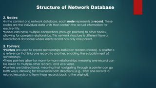 Structure of Network Database
2. Nodes:
•In the context of a network database, each node represents a record. These
nodes are the individual data units that contain the actual information for
each entity.
•Nodes can have multiple connections (through pointers) to other nodes,
allowing for complex relationships. This network structure is different from a
hierarchical database where each record has only one parent.
3. Pointers:
•Pointers are used to create relationships between records (nodes). A pointer is
a reference that links one record to another, enabling the establishment of
relationships.
•These pointers allow for many-to-many relationships, meaning one record can
be linked to multiple other records, and vice versa.
•Pointers are bidirectional, meaning that navigating through a pointer can go
both ways, allowing for traversal in both directions (e.g., from one record to
related records and from those records back to the original).
 