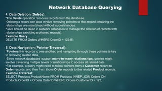 Network Database Querying
4. Data Deletion (Delete):
•The Delete operation removes records from the database.
•Deleting a record can also involve removing pointers to that record, ensuring the
relationships are maintained without inconsistencies.
•Care should be taken in network databases to manage the deletion of records with
relationships (avoiding orphaned records).
Example Query:
DELETE FROM Orders WHERE OrderID = 12345;
5. Data Navigation (Pointer Traversal):
•Pointers link records to one another, and navigating through these pointers is key
to retrieving related data.
•Since network databases support many-to-many relationships, queries might
involve traversing multiple levels of relationships to access all related data.
•For example, a query might need to follow pointers from a Customer record to
Order records, and then from those Order records to the related Product records.
Example Traversal:
SELECT Products.ProductName FROM Products INNER JOIN Orders ON
Products.OrderID = Orders.OrderID WHERE Orders.CustomerID = 123;
 