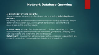 Network Database Querying
6. Data Recovery and Integrity:
•Network database querying also plays a role in ensuring data integrity and
recovery.
•Querying tools are often used in combination with backup systems to restore
data from transaction logs, ensuring that data remains consistent and
recoverable in the event of failure.
Data Recovery: In case of a database crash or failure, the system can use
transaction logs to restore data to the last known good state. Querying tools
can help locate and restore the affected records.
Data Integrity: Ensuring that all relationships between records (via pointers) are
correctly maintained during updates, deletions, and insertions.
 