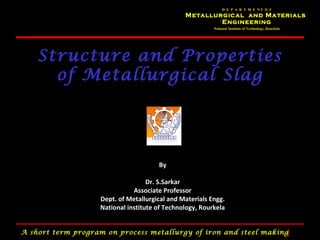 D E P A R T M E NT O F
                                               Metallurgical and Materials
                                                       Engineering
                                                         National Institute of Technology, Rourkela




    Structure and Properties
      of Metallurgical Slag




                                      By

                                   Dr. S.Sarkar
                              Associate Professor
                   Dept. of Metallurgical and Materials Engg.
                   National institute of Technology, Rourkela


A short term program on process metallurgy of iron and steel making                                   1
 