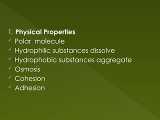 1. Physical Properties
 Polar molecule
 Hydrophilic substances dissolve
 Hydrophobic substances aggregate
 Osmosis
 Cohesion
 Adhesion
 
