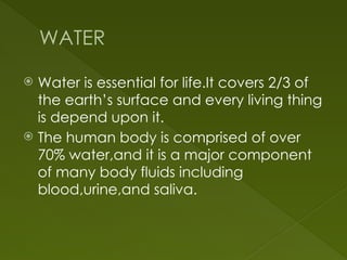 WATER
 Water is essential for life.It covers 2/3 of
the earth’s surface and every living thing
is depend upon it.
 The human body is comprised of over
70% water,and it is a major component
of many body fluids including
blood,urine,and saliva.
 