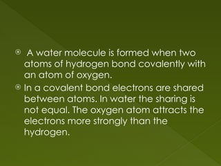  A water molecule is formed when two
atoms of hydrogen bond covalently with
an atom of oxygen.
 In a covalent bond electrons are shared
between atoms. In water the sharing is
not equal. The oxygen atom attracts the
electrons more strongly than the
hydrogen.
 