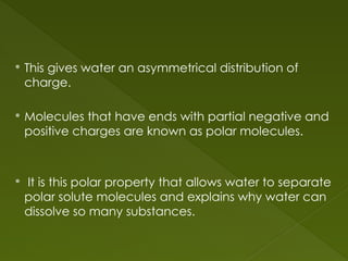  This gives water an asymmetrical distribution of
charge.
 Molecules that have ends with partial negative and
positive charges are known as polar molecules.
 It is this polar property that allows water to separate
polar solute molecules and explains why water can
dissolve so many substances.
 