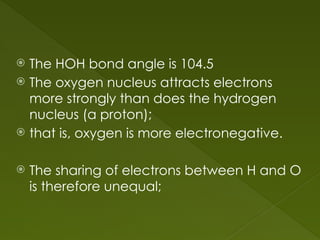  The HOH bond angle is 104.5
 The oxygen nucleus attracts electrons
more strongly than does the hydrogen
nucleus (a proton);
 that is, oxygen is more electronegative.
 The sharing of electrons between H and O
is therefore unequal;
 