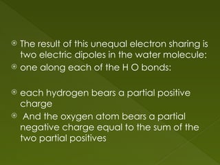  The result of this unequal electron sharing is
two electric dipoles in the water molecule:
 one along each of the H O bonds:
 each hydrogen bears a partial positive
charge
 And the oxygen atom bears a partial
negative charge equal to the sum of the
two partial positives
 