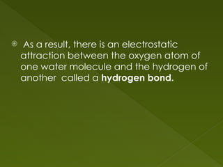  As a result, there is an electrostatic
attraction between the oxygen atom of
one water molecule and the hydrogen of
another called a hydrogen bond.
 