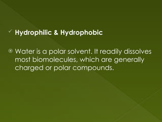  Hydrophilic & Hydrophobic
 Water is a polar solvent. It readily dissolves
most biomolecules, which are generally
charged or polar compounds.
 