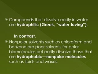  Compounds that dissolve easily in water
are hydrophilic (Greek, “water-loving”).
In contrast,
 Nonpolar solvents such as chloroform and
benzene are poor solvents for polar
biomolecules but easily dissolve those that
are hydrophobic—nonpolar molecules
such as lipids and waxes.
 