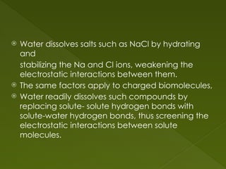  Water dissolves salts such as NaCl by hydrating
and
stabilizing the Na and Cl ions, weakening the
electrostatic interactions between them.
 The same factors apply to charged biomolecules,
 Water readily dissolves such compounds by
replacing solute- solute hydrogen bonds with
solute-water hydrogen bonds, thus screening the
electrostatic interactions between solute
molecules.
 