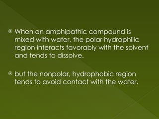  When an amphipathic compound is
mixed with water, the polar hydrophilic
region interacts favorably with the solvent
and tends to dissolve.
 but the nonpolar, hydrophobic region
tends to avoid contact with the water.
 