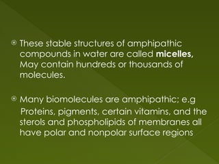  These stable structures of amphipathic
compounds in water are called micelles,
May contain hundreds or thousands of
molecules.
 Many biomolecules are amphipathic; e.g
Proteins, pigments, certain vitamins, and the
sterols and phospholipids of membranes all
have polar and nonpolar surface regions
 