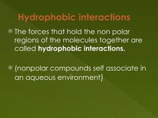 Hydrophobic interactions
 The forces that hold the non polar
regions of the molecules together are
called hydrophobic interactions.
 (nonpolar compounds self associate in
an aqueous environment)
 