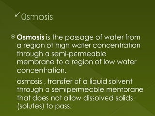 0smosis
 Osmosis is the passage of water from
a region of high water concentration
through a semi-permeable
membrane to a region of low water
concentration.
osmosis , transfer of a liquid solvent
through a semipermeable membrane
that does not allow dissolved solids
(solutes) to pass.
 