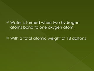  Water is formed when two hydrogen
atoms bond to one oxygen atom.
 With a total atomic weight of 18 daltons
 