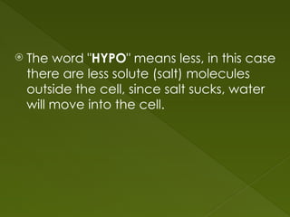  The word "HYPO" means less, in this case
there are less solute (salt) molecules
outside the cell, since salt sucks, water
will move into the cell.
 