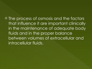  The process of osmosis and the factors
that influence it are important clinically
in the maintenance of adequate body
fluids and in the proper balance
between volumes of extracellular and
intracellular fluids.
 