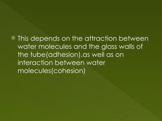  This depends on the attraction between
water molecules and the glass walls of
the tube(adhesion),as well as on
interaction between water
molecules(cohesion)
 