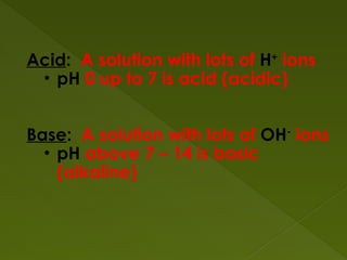 Acid: A solution with lots of H+
ions
• pH 0 up to 7 is acid (acidic)
Base: A solution with lots of OH-
ions
• pH above 7 – 14 is basic
(alkaline)
 