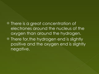  There is a great concentration of
electrones around the nucleus of the
oxygen than around the hydrogen.
 There for,the hydrogen end is slightly
positive and the oxygen end is slightly
negative.
 