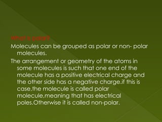 What is polar?
Molecules can be grouped as polar or non- polar
molecules.
The arrangement or geometry of the atoms in
some molecules is such that one end of the
molecule has a positive electrical charge and
the other side has a negative charge.if this is
case,the molecule is called polar
molecule,meaning that has electrical
poles.Otherwise it is called non-polar.
 