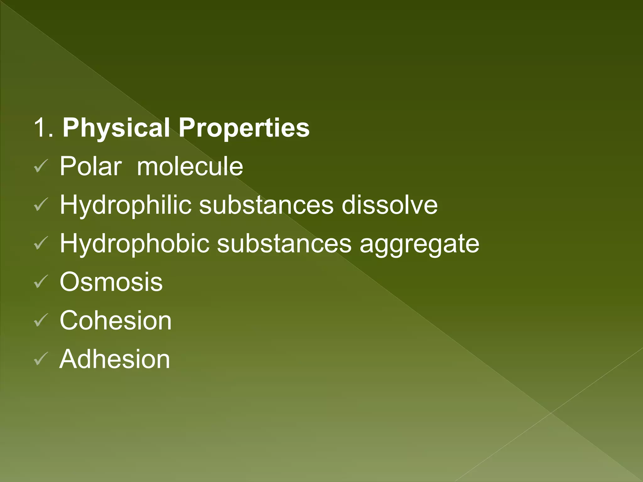1. Physical Properties
 Polar molecule
 Hydrophilic substances dissolve
 Hydrophobic substances aggregate
 Osmosis
 Cohesion
 Adhesion
 