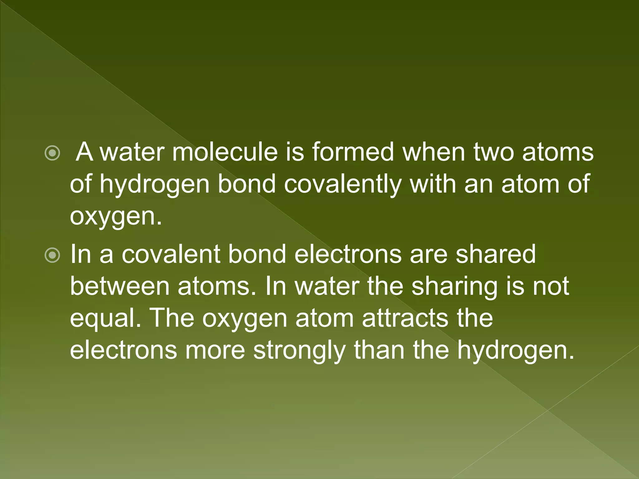  A water molecule is formed when two atoms
of hydrogen bond covalently with an atom of
oxygen.
 In a covalent bond electrons are shared
between atoms. In water the sharing is not
equal. The oxygen atom attracts the
electrons more strongly than the hydrogen.
 