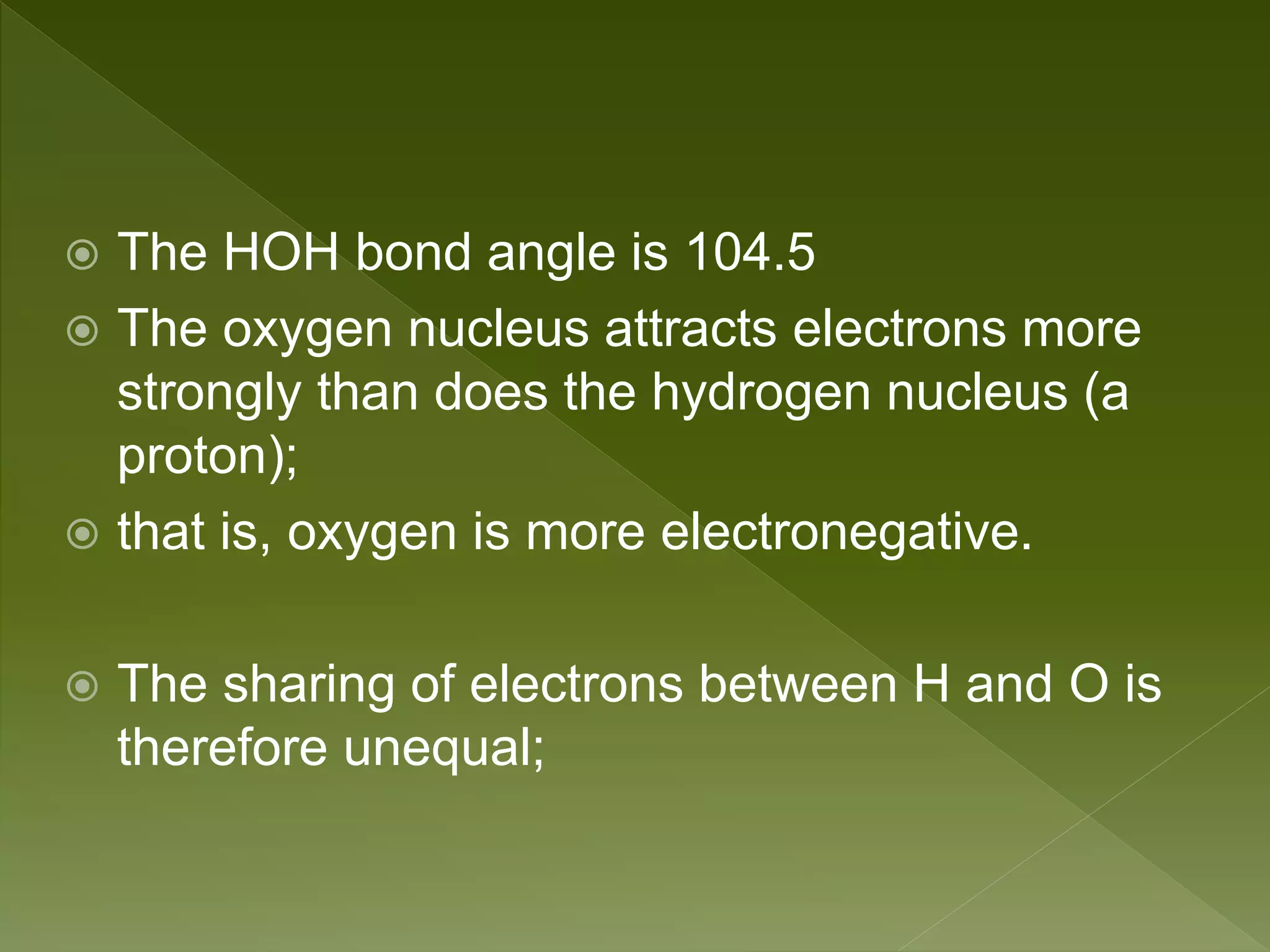  The HOH bond angle is 104.5
 The oxygen nucleus attracts electrons more
strongly than does the hydrogen nucleus (a
proton);
 that is, oxygen is more electronegative.
 The sharing of electrons between H and O is
therefore unequal;
 