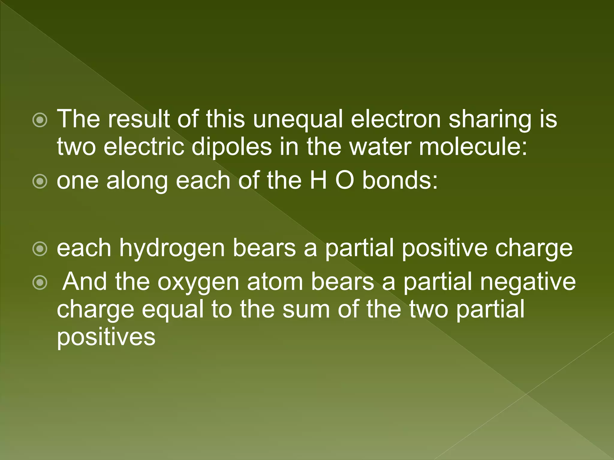  The result of this unequal electron sharing is
two electric dipoles in the water molecule:
 one along each of the H O bonds:
 each hydrogen bears a partial positive charge
 And the oxygen atom bears a partial negative
charge equal to the sum of the two partial
positives
 