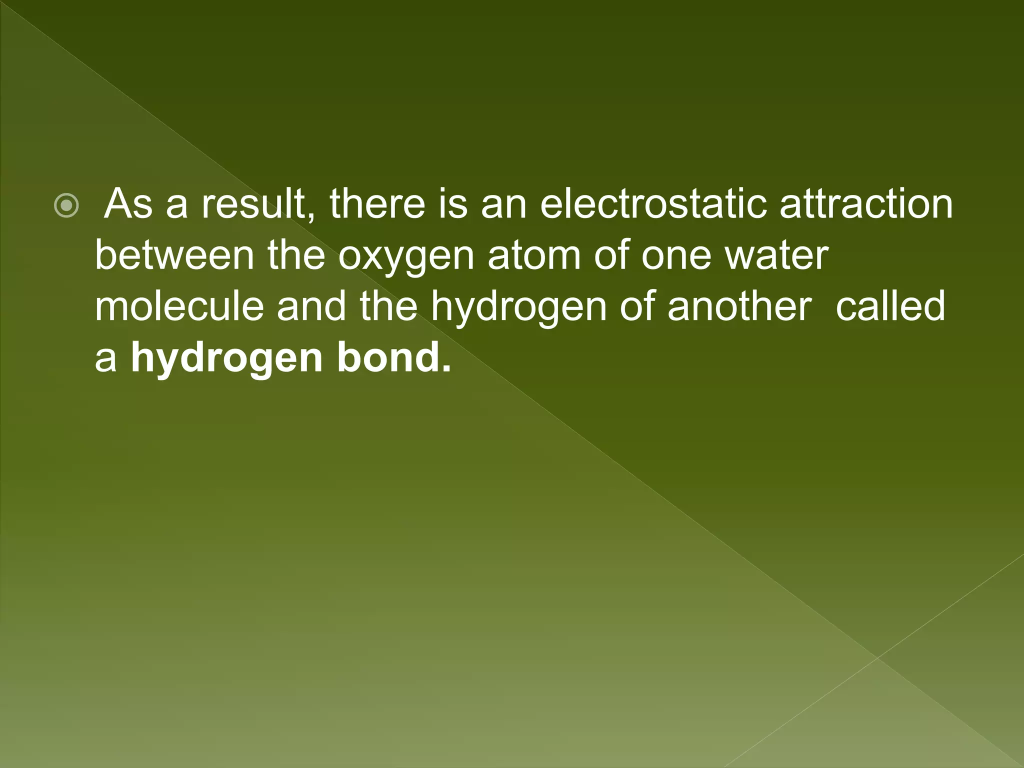  As a result, there is an electrostatic attraction
between the oxygen atom of one water
molecule and the hydrogen of another called
a hydrogen bond.
 