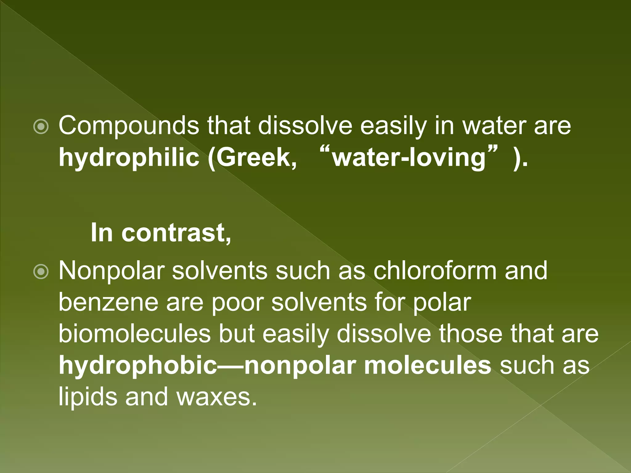  Compounds that dissolve easily in water are
hydrophilic (Greek, “water-loving”).
In contrast,
 Nonpolar solvents such as chloroform and
benzene are poor solvents for polar
biomolecules but easily dissolve those that are
hydrophobic—nonpolar molecules such as
lipids and waxes.
 